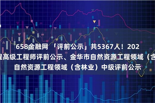 658金融网 「评前公示」共5367人！2025年度杭州市建设工程高级工程师评前公示、金华市自然资源工程领域（含林业）中级评前公示