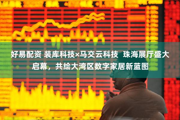 好易配资 装库科技×马交云科技  珠海展厅盛大启幕，共绘大湾区数字家居新蓝图
