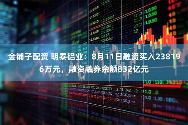 金铺子配资 明泰铝业：8月11日融资买入238196万元，融资融券余额832亿元