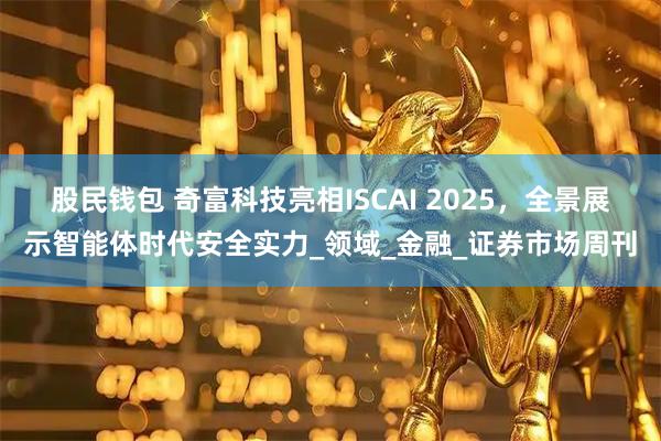 股民钱包 奇富科技亮相ISCAI 2025，全景展示智能体时代安全实力_领域_金融_证券市场周刊