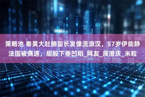 策略池 秦昊大肚腩留长发像流浪汉，57岁伊能静法国被偶遇，屁股下垂凹陷_网友_庾澄庆_米粒
