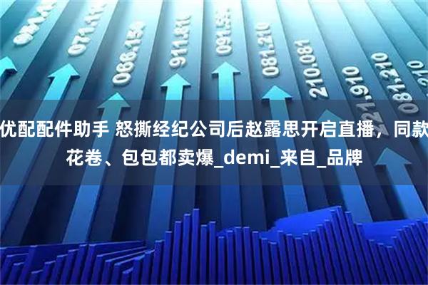 优配配件助手 怒撕经纪公司后赵露思开启直播，同款花卷、包包都卖爆_demi_来自_品牌
