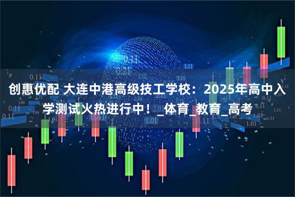 创惠优配 大连中港高级技工学校：2025年高中入学测试火热进行中！_体育_教育_高考