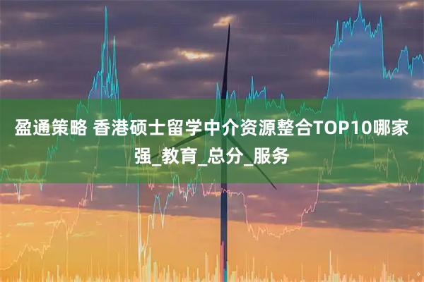 盈通策略 香港硕士留学中介资源整合TOP10哪家强_教育_总分_服务