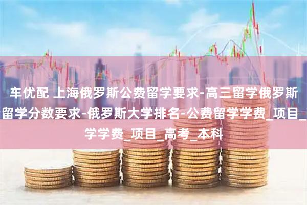 车优配 上海俄罗斯公费留学要求-高三留学俄罗斯申请-公费留学分数要求-俄罗斯大学排名-公费留学学费_项目_高考_本科