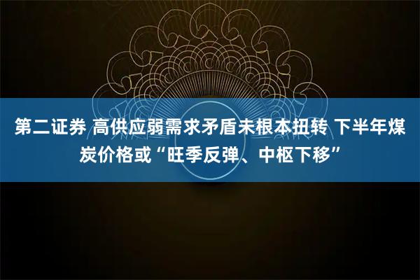 第二证券 高供应弱需求矛盾未根本扭转 下半年煤炭价格或“旺季反弹、中枢下移”
