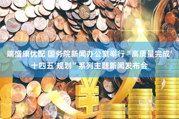 端盛康优配 国务院新闻办公室举行“高质量完成‘十四五’规划”系列主题新闻发布会
