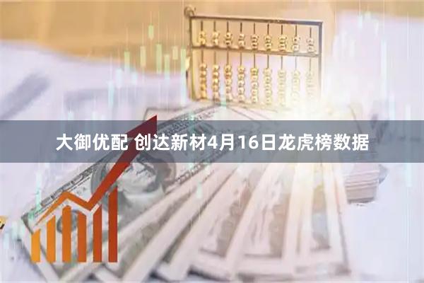 大御优配 创达新材4月16日龙虎榜数据