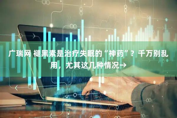 广瑞网 褪黑素是治疗失眠的“神药”？千万别乱用，尤其这几种情况→