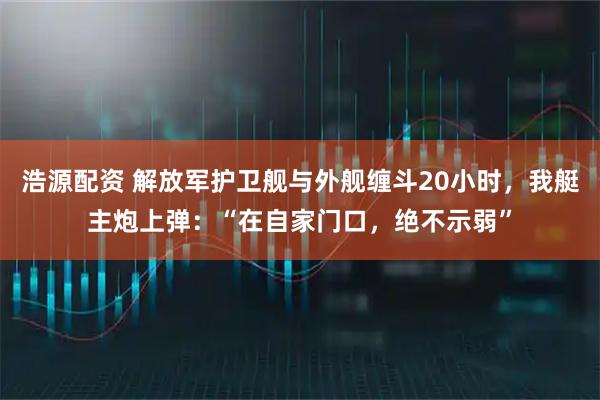 浩源配资 解放军护卫舰与外舰缠斗20小时，我艇主炮上弹：“在自家门口，绝不示弱”