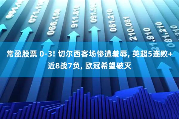 常盈股票 0-3! 切尔西客场惨遭羞辱, 英超5连败+近8战7负, 欧冠希望破灭