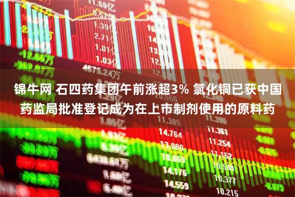 锦牛网 石四药集团午前涨超3% 氯化铜已获中国药监局批准登记成为在上市制剂使用的原料药