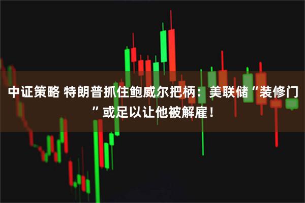 中证策略 特朗普抓住鲍威尔把柄：美联储“装修门”或足以让他被解雇！