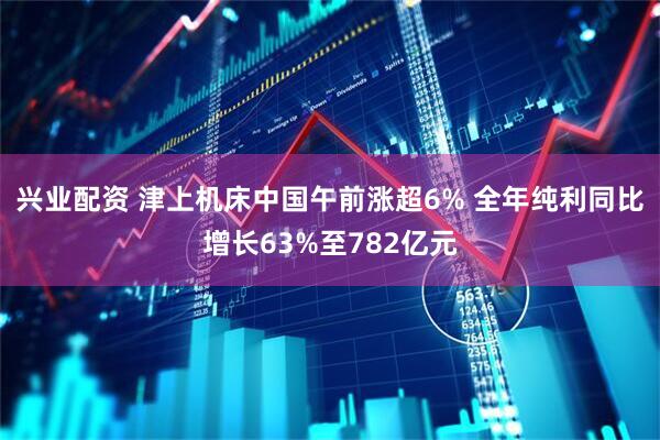 兴业配资 津上机床中国午前涨超6% 全年纯利同比增长63%至782亿元