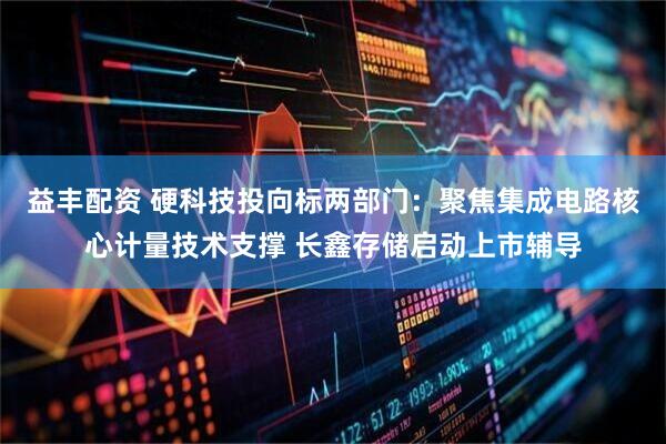 益丰配资 硬科技投向标两部门：聚焦集成电路核心计量技术支撑 长鑫存储启动上市辅导