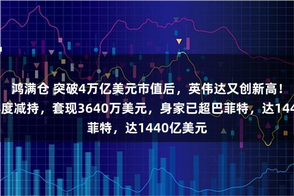 鸿满仓 突破4万亿美元市值后，英伟达又创新高！黄仁勋再度减持，套现3640万美元，身家已超巴菲特，达1440亿美元
