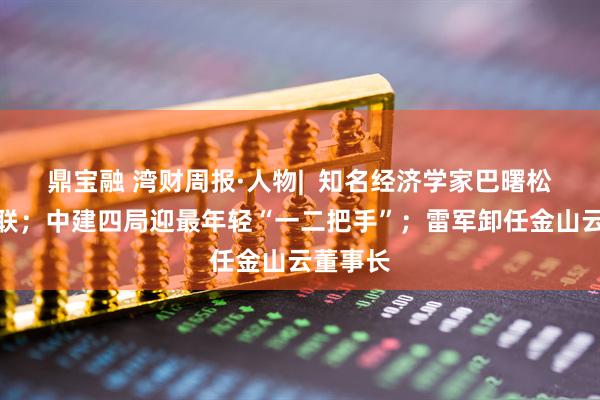 鼎宝融 湾财周报·人物|  知名经济学家巴曙松被曝失联；中建四局迎最年轻“一二把手”；雷军卸任金山云董事长