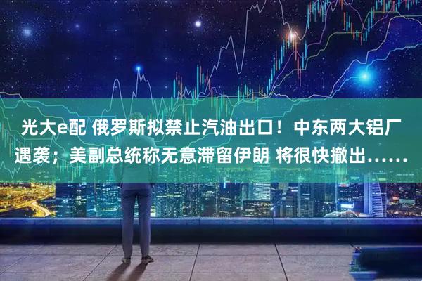 光大e配 俄罗斯拟禁止汽油出口！中东两大铝厂遇袭；美副总统称无意滞留伊朗 将很快撤出……