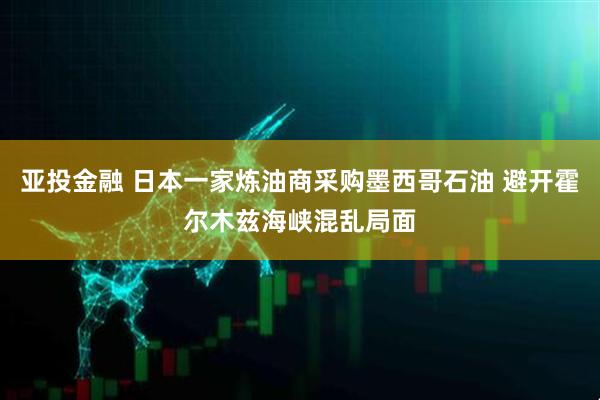 亚投金融 日本一家炼油商采购墨西哥石油 避开霍尔木兹海峡混乱局面