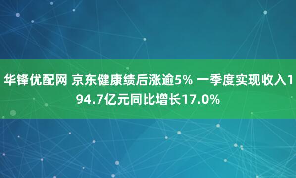 华锋优配网 京东健康绩后涨逾5% 一季度实现收入194.7亿元同比增长17.0%
