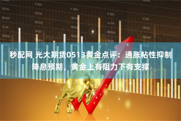秒配网 光大期货0513黄金点评：通胀粘性抑制降息预期，黄金上有阻力下有支撑
