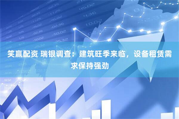 笑赢配资 瑞银调查：建筑旺季来临，设备租赁需求保持强劲