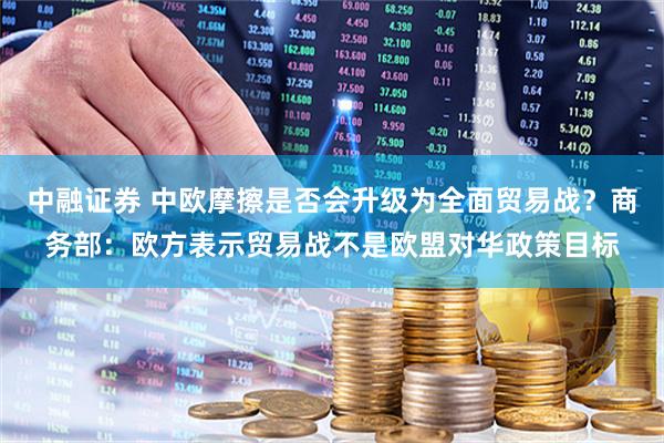 中融证券 中欧摩擦是否会升级为全面贸易战？商务部：欧方表示贸易战不是欧盟对华政策目标