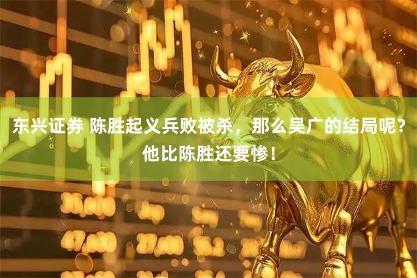 东兴证券 陈胜起义兵败被杀，那么吴广的结局呢？他比陈胜还要惨！