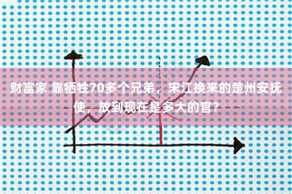 财富家 靠牺牲70多个兄弟，宋江换来的楚州安抚使，放到现在是多大的官？