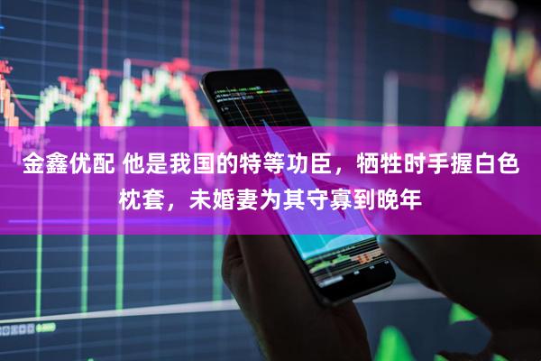 金鑫优配 他是我国的特等功臣,牺牲时手握白色枕套,未婚妻为其守寡到晚年