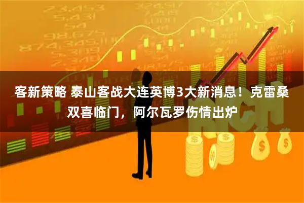 客新策略 泰山客战大连英博3大新消息！克雷桑双喜临门，阿尔瓦罗伤情出炉