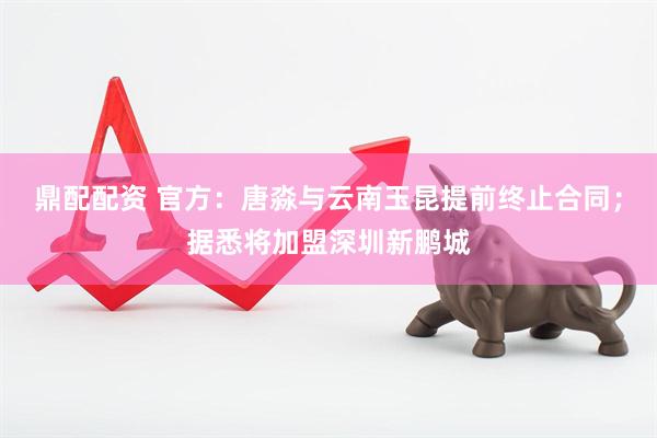 鼎配配资 官方：唐淼与云南玉昆提前终止合同；据悉将加盟深圳新鹏城
