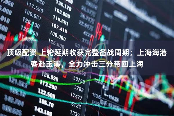 顶级配资 上轮延期收获完整备战周期；上海海港客赴玉溪，全力冲击三分带回上海