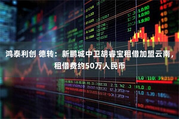 鸿泰利创 德转：新鹏城中卫胡睿宝租借加盟云南，租借费约50万人民币