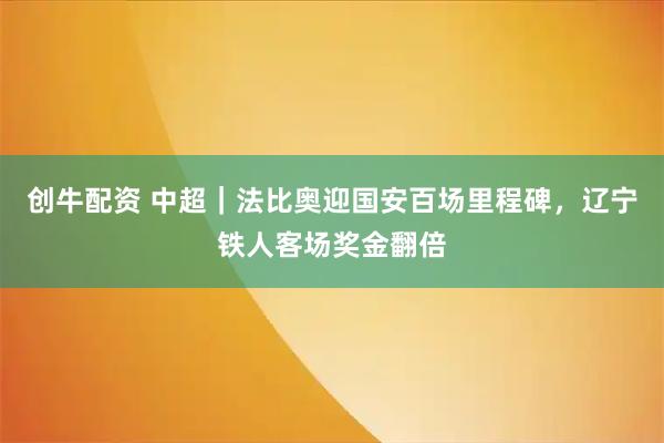 创牛配资 中超｜法比奥迎国安百场里程碑，辽宁铁人客场奖金翻倍