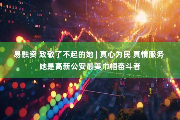 易融资 致敬了不起的她 | 真心为民 真情服务 她是高新公安最美巾帼奋斗者