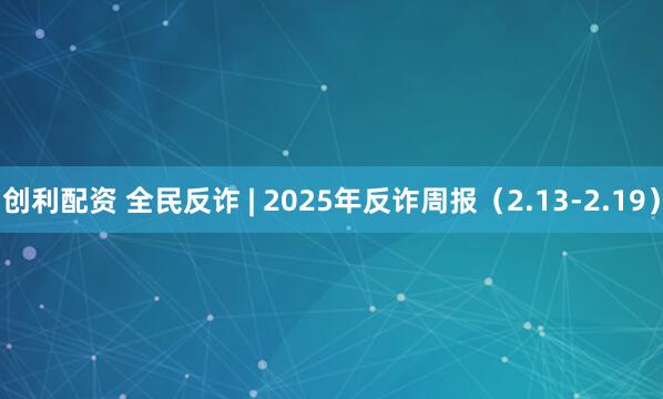 创利配资 全民反诈 | 2025年反诈周报（2.13-2.19）
