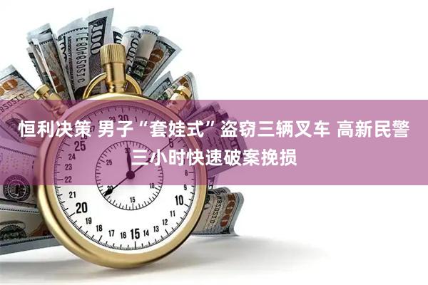 恒利决策 男子“套娃式”盗窃三辆叉车 高新民警三小时快速破案挽损