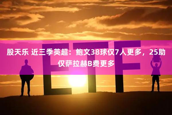 股天乐 近三季英超：鲍文38球仅7人更多，25助仅萨拉赫B费更多