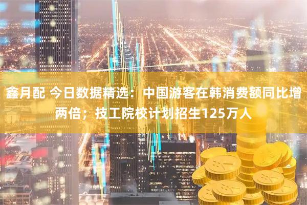 鑫月配 今日数据精选：中国游客在韩消费额同比增两倍；技工院校计划招生125万人